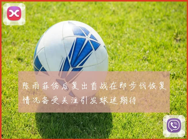 陈雨菲伤后复出首战在即步伐恢复情况备受关注引发球迷期待