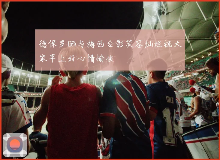 德保罗晒与梅西合影笑容灿烂祝大家早上好心情愉快